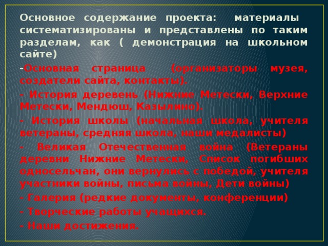 Основное содержание проекта: материалы систематизированы и представлены по таким разделам, как ( демонстрация на школьном сайте) - Основная страница (организаторы музея, создатели сайта, контакты). - История деревень (Нижние Метески, Верхние Метески, Мендюш, Казылино). - История школы (начальная школа, учителя ветераны, средняя школа, наши медалисты) - Великая Отечественная война (Ветераны деревни Нижние Метески, Список погибших односельчан, они вернулись с победой, учителя участники войны, письма войны, Дети войны) - Галерия (редкие документы, конференции) - Творческие работы учащихся. - Наши достижения.