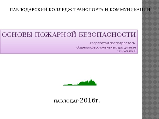 ПАВЛОДАРСКИЙ КОЛЛЕДЖ ТРАНСПОРТА И КОММУНИКАЦИЙ ОСНОВЫ ПОЖАРНОЙ БЕЗОПАСНОСТИ  Разработал преподаватель общепрофессиональных дисциплин Зинченко Е ПАВЛОДАР 2016г.