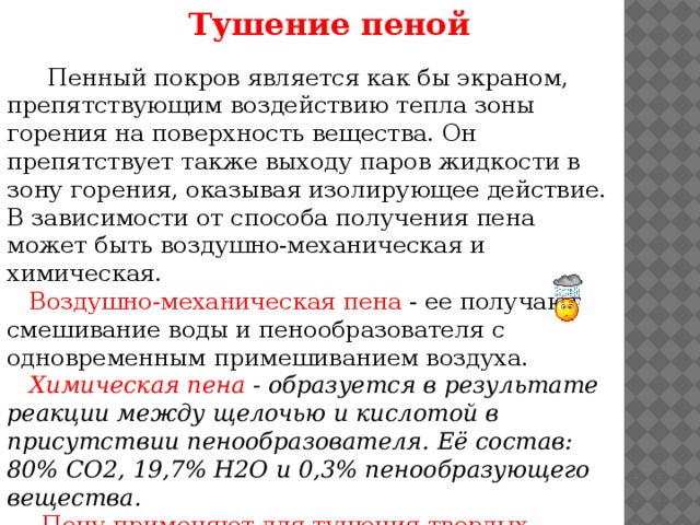 Тушение пеной   Пенный покров является как бы экраном, препятствующим воздействию тепла зоны горения на поверхность вещества. Он препятствует также выходу паров жидкости в зону горения, оказывая изолирующее действие. В зависимости от способа получения пена может быть воздушно-механическая и химическая.  Воздушно-механическая пена - ее получают смешивание воды и пенообразователя с одновременным примешиванием воздуха.  Химическая пена - образуется в результате реакции между щелочью и кислотой в присутствии пенообразователя. Её состав: 80% СО2, 19,7% Н2О и 0,3% пенообразующего вещества.   Пену применяют для тушения твердых веществ, ГЖ и ЛВЖ.