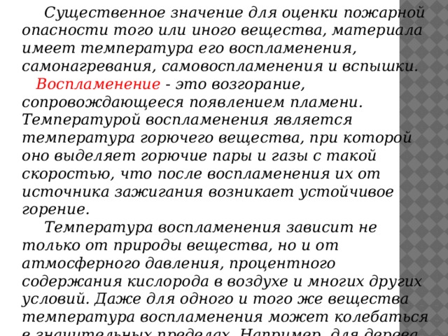 Существенное значение для оценки пожарной опасности того или иного вещества, материала имеет температура его воспламенения, самонагревания, самовоспламенения и вспышки.  Воспламенение - это возгорание, сопровождающееся появлением пламени. Температурой воспламенения является температура горючего вещества, при которой оно выделяет горючие пары и газы с такой скоростью, что после воспламенения их от источника зажигания возникает устойчивое горение.  Температура воспламенения зависит не только от природы вещества, но и от атмосферного давления, процентного содержания кислорода в воздухе и многих других условий. Даже для одного и того же вещества температура воспламенения может колебаться в значительных пределах. Например, для дерева она колеблется от 250 до 3500С, торфа - от 225 до 2800С.