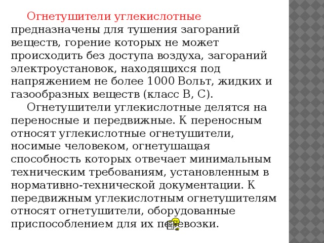 Огнетушители углекислотные предназначены для тушения загораний веществ, горение которых не может происходить без доступа воздуха, загораний электроустановок, находящихся под напряжением не более 1000 Вольт, жидких и газообразных веществ (класс В, С).  Огнетушители углекислотные делятся на переносные и передвижные. К переносным относят углекислотные огнетушители, носимые человеком, огнетушащая способность которых отвечает минимальным техническим требованиям, установленным в нормативно-технической документации. К передвижным углекислотным огнетушителям относят огнетушители, оборудованные приспособлением для их перевозки.