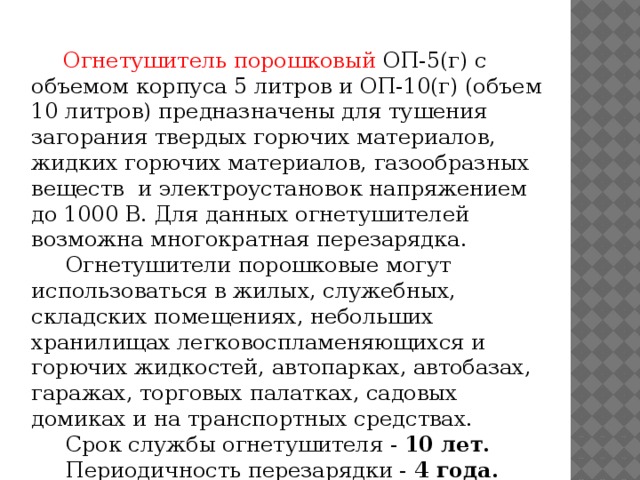 Огнетушитель порошковый ОП-5(г) с объемом корпуса 5 литров и ОП-10(г) (объем 10 литров) предназначены для тушения загорания твердых горючих материалов, жидких горючих материалов, газообразных веществ и электроустановок напряжением до 1000 В. Для данных огнетушителей возможна многократная перезарядка.  Огнетушители порошковые могут использоваться в жилых, служебных, складских помещениях, небольших хранилищах легковоспламеняющихся и горючих жидкостей, автопарках, автобазах, гаражах, торговых палатках, садовых домиках и на транспортных средствах.  Срок службы огнетушителя - 10 лет.  Периодичность перезарядки - 4 года.