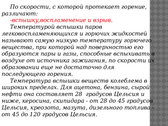 По скорости, с которой протекает горение, различают:  -вспышку,воспламенение и взрыв.  Температурой вспышки паров легковоспламеняющихся и горючих жидкостей называют самую низкую температуру горючего вещества, при которой над поверхностью его образуются пары и газы, способные вспыхивать в воздухе от источника зажигания, по скорости их образовании еще не достаточно для последующего горения.  Температура вспышки веществ колеблема в широких пределах. Для ацетона, бензина, сырой нефти она составляет 28 градусов Цельсия и ниже, керосина, скипидара - от 28 до 45 градусов Цельсия, креозота, мазута, дизельного топлива - от 45 до 120 градусов Цельсия.