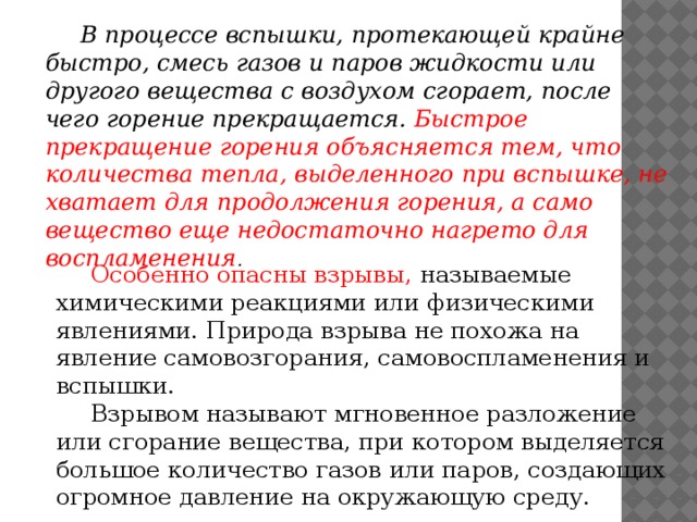 В процессе вспышки, протекающей крайне быстро, смесь газов и паров жидкости или другого вещества с воздухом сгорает, после чего горение прекращается. Быстрое прекращение горения объясняется тем, что количества тепла, выделенного при вспышке, не хватает для продолжения горения, а само вещество еще недостаточно нагрето для воспламенения .   Особенно опасны взрывы, называемые химическими реакциями или физическими явлениями. Природа взрыва не похожа на явление самовозгорания, самовоспламенения и вспышки.  Взрывом называют мгновенное разложение или сгорание вещества, при котором выделяется большое количество газов или паров, создающих огромное давление на окружающую среду.