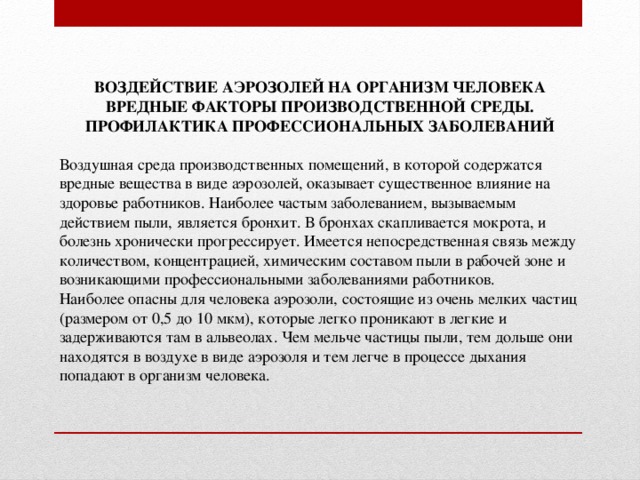 ВОЗДЕЙСТВИЕ АЭРОЗОЛЕЙ НА ОРГАНИЗМ ЧЕЛОВЕКА  ВРЕДНЫЕ ФАКТОРЫ ПРОИЗВОДСТВЕННОЙ СРЕДЫ. ПРОФИЛАКТИКА ПРОФЕССИОНАЛЬНЫХ ЗАБОЛЕВАНИЙ Воздушная среда производственных помещений, в которой содержатся вредные вещества в виде аэрозолей, оказывает существенное влияние на здоровье работников. Наиболее частым заболеванием, вызываемым действием пыли, является бронхит. В бронхах скапливается мокрота, и болезнь хронически прогрессирует. Имеется непосредственная связь между количеством, концентрацией, химическим составом пыли в рабочей зоне и возникающими профессиональными заболеваниями работников. Наиболее опасны для человека аэрозоли, состоящие из очень мелких частиц (размером от 0,5 до 10 мкм), которые легко проникают в легкие и задерживаются там в альвеолах. Чем мельче частицы пыли, тем дольше они находятся в воздухе в виде аэрозоля и тем легче в процессе дыхания попадают в организм человека.