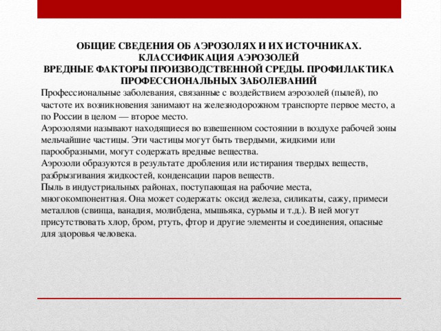 ОБЩИЕ СВЕДЕНИЯ ОБ АЭРОЗОЛЯХ И ИХ ИСТОЧНИКАХ. КЛАССИФИКАЦИЯ АЭРОЗОЛЕЙ  ВРЕДНЫЕ ФАКТОРЫ ПРОИЗВОДСТВЕННОЙ СРЕДЫ. ПРОФИЛАКТИКА ПРОФЕССИОНАЛЬНЫХ ЗАБОЛЕВАНИЙ Профессиональные заболевания, связанные с воздействием аэрозолей (пылей), по частоте их возникновения занимают на железнодорожном транспорте первое место, а по России в целом — второе место. Аэрозолями называют находящиеся во взвешенном состоянии в воздухе рабочей зоны мельчайшие частицы. Эти частицы могут быть твердыми, жидкими или парообразными, могут содержать вредные вещества. Аэрозоли образуются в результате дробления или истирания твердых веществ, разбрызгивания жидкостей, конденсации паров веществ. Пыль в индустриальных районах, поступающая на рабочие места, многокомпонентная. Она может содержать: оксид железа, силикаты, сажу, примеси металлов (свинца, ванадия, молибдена, мышьяка, сурьмы и т.д.). В ней могут присутствовать хлор, бром, ртуть, фтор и другие элементы и соединения, опасные для здоровья человека.