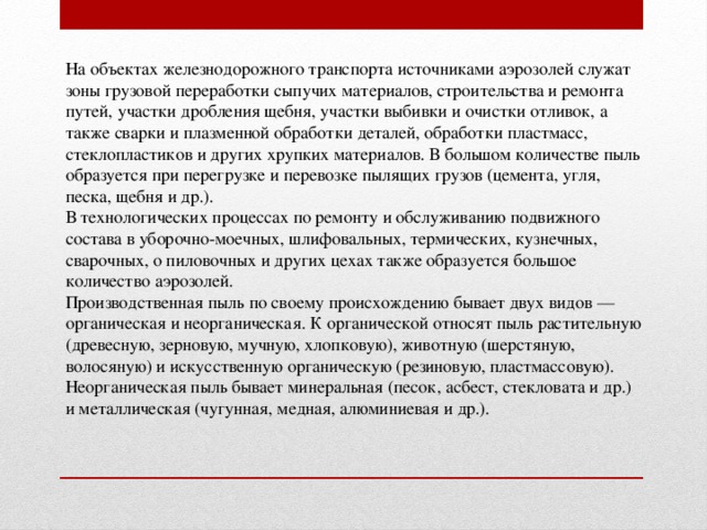 На объектах железнодорожного транспорта источниками аэрозолей служат зоны грузовой переработки сыпучих материалов, строительства и ремонта путей, участки дробления щебня, участки выбивки и очистки отливок, а также сварки и плазменной обработки деталей, обработки пластмасс, стеклопластиков и других хрупких материалов. В большом количестве пыль образуется при перегрузке и перевозке пылящих грузов (цемента, угля, песка, щебня и др.). В технологических процессах по ремонту и обслуживанию подвижного состава в уборочно-моечных, шлифовальных, термических, кузнечных, сварочных, о пиловочных и других цехах также образуется большое количество аэрозолей. Производственная пыль по своему происхождению бывает двух видов — органическая и неорганическая. К органической относят пыль растительную (древесную, зерновую, мучную, хлопковую), животную (шерстяную, волосяную) и искусственную органическую (резиновую, пластмассовую). Неорганическая пыль бывает минеральная (песок, асбест, стекловата и др.) и металлическая (чугунная, медная, алюминиевая и др.).