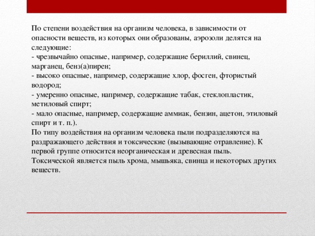 По степени воздействия на организм человека, в зависимости от опасности веществ, из которых они образованы, аэрозоли делятся на следующие: - чрезвычайно опасные, например, содержащие бериллий, свинец, марганец, бенз(а)пирен; - высоко опасные, например, содержащие хлор, фосген, фтористый водород; - умеренно опасные, например, содержащие табак, стеклопластик, метиловый спирт; - мало опасные, например, содержащие аммиак, бензин, ацетон, этиловый спирт и т. п.). По типу воздействия на организм человека пыли подразделяются на раздражающего действия и токсические (вызывающие отравление). К первой группе относится неорганическая и древесная пыль. Токсической является пыль хрома, мышьяка, свинца и некоторых других веществ.