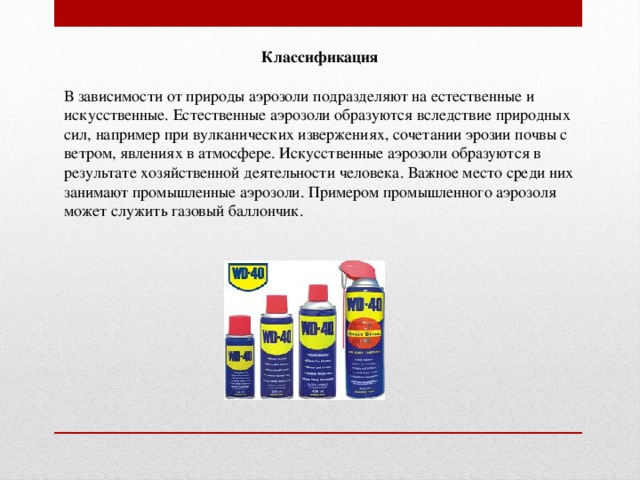 Классификация В зависимости от природы аэрозоли подразделяют на естественные и искусственные. Естественные аэрозоли образуются вследствие природных сил, например при вулканических извержениях, сочетании эрозии почвы с ветром, явлениях в атмосфере. Искусственные аэрозоли образуются в результате хозяйственной деятельности человека. Важное место среди них занимают промышленные аэрозоли. Примером промышленного аэрозоля может служить газовый баллончик.