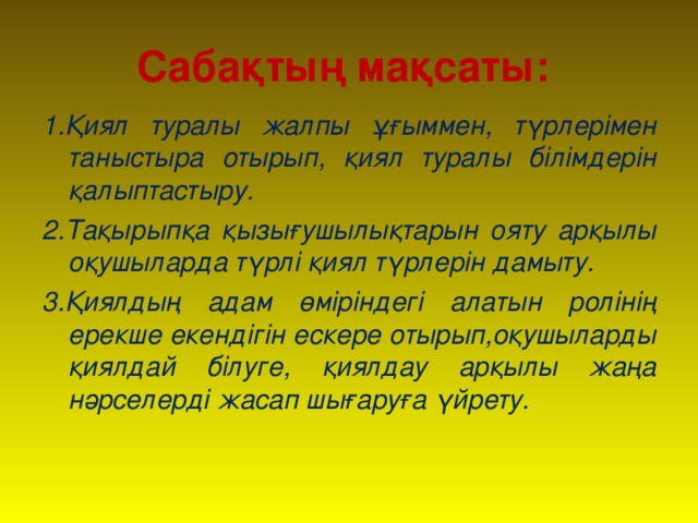 Сабақтың мақсаты: 1.Қиял туралы жалпы ұғыммен, түрлерімен таныстыра отырып, қиял туралы білімдерін қалыптастыру. 2.Тақырыпқа қызығушылықтарын ояту арқылы оқушыларда түрлі қиял түрлерін дамыту. 3.Қиялдың адам өміріндегі алатын ролінің ерекше екендігін ескере отырып,оқушыларды қиялдай білуге, қиялдау арқылы жаңа нәрселерді жасап шығаруға үйрету.