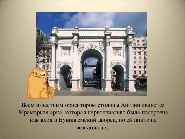 Всем известным ориентиром столицы Англии является Мраморная арка, которая первоначально была построена как вход в Букингемский дворец, но ей никто не пользовался .