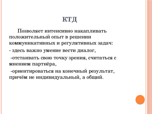 КТД  Позволяет интенсивно накапливать положительный опыт в решении коммуникативных и регулятивных задач: - здесь важно умение вести диалог,  -отстаивать свою точку зрения, считаться с мнением партнёра,  -ориентироваться на конечный результат, причём не индивидуальный, а общий.