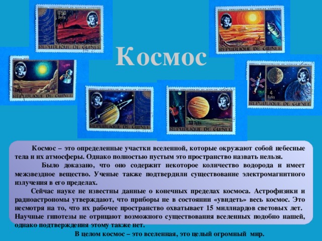 Космос  Космос – это определенные участки вселенной, которые окружают собой небесные тела и их атмосферы. Однако полностью пустым это пространство назвать нельзя.  Было доказано, что оно содержит некоторое количество водорода и имеет межзвездное вещество. Ученые также подтвердили существование электромагнитного излучения в его пределах.  Сейчас науке не известны данные о конечных пределах космоса. Астрофизики и радиоастрономы утверждают, что приборы не в состоянии «увидеть» весь космос. Это несмотря на то, что их рабочее пространство охватывает 15 миллиардов световых лет. Научные гипотезы не отрицают возможного существования вселенных подобно нашей, однако подтверждения этому также нет.  В целом космос – это вселенная, это целый огромный мир.