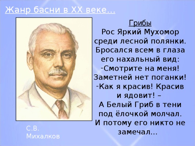 Жанр басни в XX веке… Грибы Рос Яркий Мухомор среди лесной полянки. Бросался всем в глаза его нахальный вид: Смотрите на меня! Заметней нет поганки! Как я красив! Красив и ядовит! – А Белый Гриб в тени под ёлочкой молчал. И потому его никто не замечал… С.В. Михалков