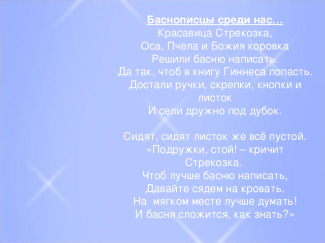 Баснописцы среди нас… Красавица Стрекозка, Оса, Пчела и Божия коровка Решили басню написать. Да так, чтоб в книгу Гиннеса попасть. Достали ручки, скрепки, кнопки и листок И сели дружно под дубок.   Сидят, сидят листок же всё пустой. «Подружки, стой! – кричит Стрекозка. Чтоб лучше басню написать, Давайте сядем на кровать. На  мягком месте лучше думать! И басня сложится, как знать?»  