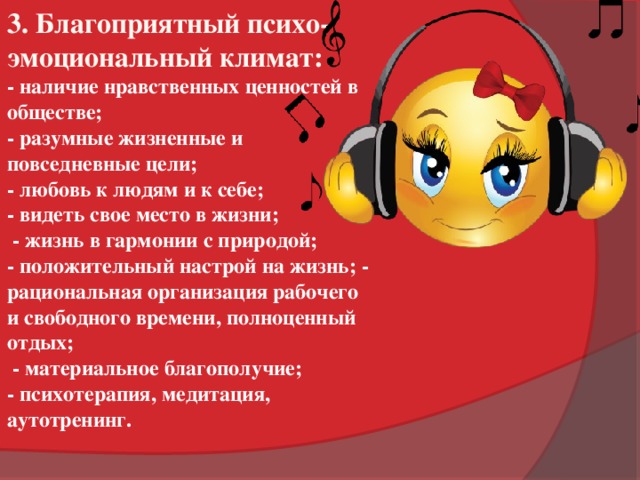 3. Благоприятный психо-эмоциональный климат: - наличие нравственных ценностей в обществе; - разумные жизненные и повседневные цели; - любовь к людям и к себе; - видеть свое место в жизни;  - жизнь в гармонии с природой; - положительный настрой на жизнь; - рациональная организация рабочего и свободного времени, полноценный отдых;  - материальное благополучие; - психотерапия, медитация, аутотренинг.