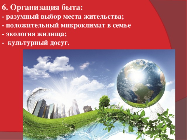 6. Организация быта: - разумный выбор места жительства; - положительный микроклимат в семье - экология жилища; - культурный досуг.