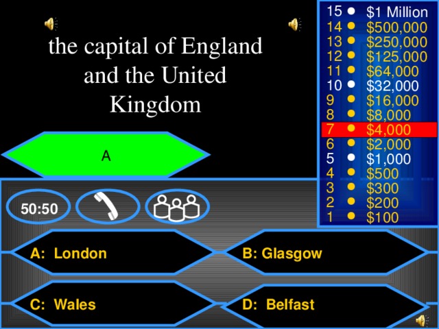 15 $1 Million 14 $500,000 the capital of England and the United Kingdom 13 $250,000 12 $125,000 11 $64,000 10 $32,000 9 $16,000 8 $8,000 7 $4,000 6 $2,000 A 5 $1,000 4 $500 3 $300 2 $200 50:50 1 $100 A: London B:  Glasgow D: Belfast C: Wales