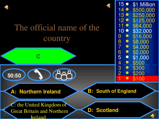 15 $1 Million 14 $500,000 13 $250,000 12 $125,000 The official name of the country 11 $64,000 10 $32,000 9 $16,000 8 $8,000 7 $4,000 6 $2,000 С 5 $1,000 4 $500 3 $300 2 $200 50:50 1 $100 B: South of England A: Northern Ireland С: the United Kingdom of Great Britain and Northern Ireland . D: Scotland