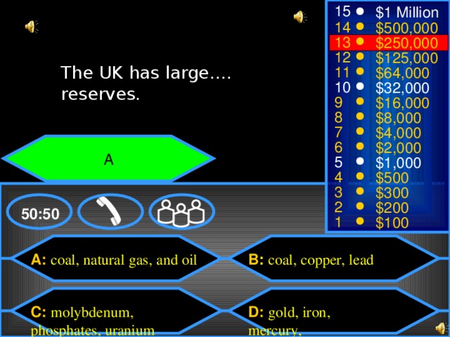 15 $1 Million 14 $500,000 13 $250,000 12 $125,000 The UK has large…. reserves. The UK has large…. reserves. 11 $64,000 10 $32,000 9 $16,000 8 $8,000 7 $4,000 6 $2,000 A 5 $1,000 4 $500 3 $300 2 $200 50:50 1 $100 B : coal, copper, lead A: coal, natural gas, and oil D: gold, iron, mercury, C: molybdenum, phosphates, uranium