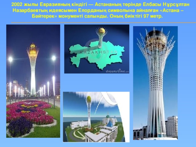 2002 жылы Евразияның кіндігі — Астананың төрінде Елбасы Нұрсұлтан Назарбаевтың идеясымен Елорданың символына айналған «Астана – Бәйтерек» монументі салынды. Оның биіктігі 97 метр.