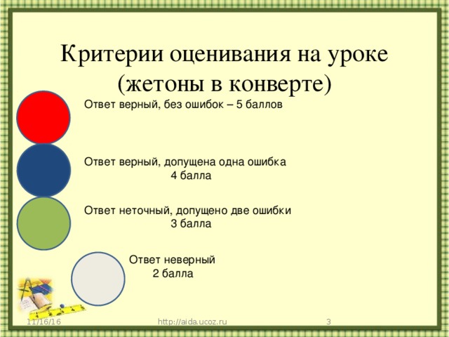 Критерии оценивания на уроке (жетоны в конверте) Ответ верный, без ошибок – 5 баллов Ответ верный, допущена одна ошибка 4 балла Ответ неточный, допущено две ошибки 3 балла Ответ неверный 2 балла 11/16/16 http://aida.ucoz.ru