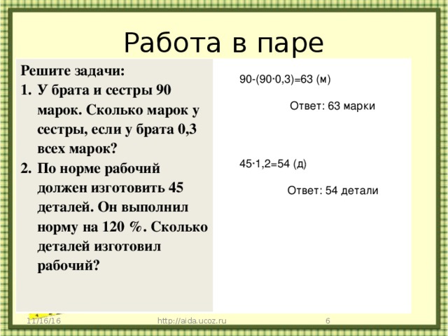 Работа в паре Решите задачи: У брата и сестры 90 марок. Сколько марок у сестры, если у брата 0,3 всех марок? По норме рабочий должен изготовить 45 деталей. Он выполнил норму на 120 %. Сколько деталей изготовил рабочий? 90-(90·0,3)=63 (м) Ответ: 63 марки 45·1,2=54 (д) Ответ: 54 детали 11/16/16 http://aida.ucoz.ru