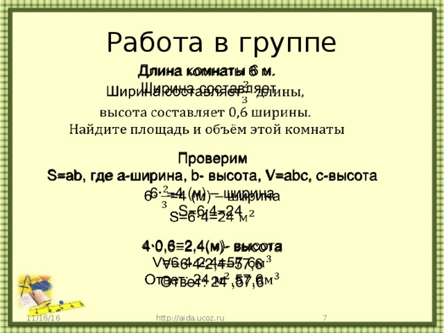 Работа в группе   Длина комнаты 6 м. Ширина составляет  Проверим   S=ab, где а-ширина, b- высота, V=abc, c-высота 6· =4 (м) – ширина S=6·4=24 4·0,6=2,4(м)- высота V=6·4·2,4=57,6 Ответ: 24 ,57,6  http://aida.ucoz.ru 11/16/16