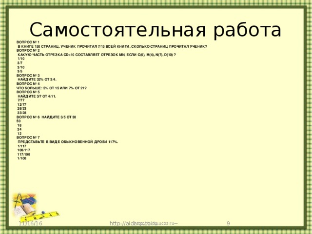 Самостоятельная работа ВОПРОС № 1   В КНИГЕ 150 СТРАНИЦ. УЧЕНИК ПРОЧИТАЛ 7/15 ВСЕЙ КНИГИ. СКОЛЬКО СТРАНИЦ ПРОЧИТАЛ УЧЕНИК? ВОПРОС № 2   КАКУЮ ЧАСТЬ ОТРЕЗКА CD=10 СОСТАВЛЯЕТ ОТРЕЗОК MN, ЕСЛИ С(0), М(4), N(7), D(10) ?   1/10   3/7   3/10   3/5 ВОПРОС № 3   НАЙДИТЕ 32% ОТ 3/4. ВОПРОС № 4   ЧТО БОЛЬШЕ: 5% ОТ 15 ИЛИ 7% ОТ 21? ВОПРОС № 5   НАЙДИТЕ 3/7 ОТ 4/11.   7/77   12/77   28/33   33/28 ВОПРОС № 6  НАЙДИТЕ 3/5 ОТ 30 50   18   24   12 ВОПРОС № 7   ПРЕДСТАВЬТЕ В ВИДЕ ОБЫКНОВЕННОЙ ДРОБИ 117%.   1/117   100/117   117/100   1/100    http://aida.ucoz.ru 11/16/16