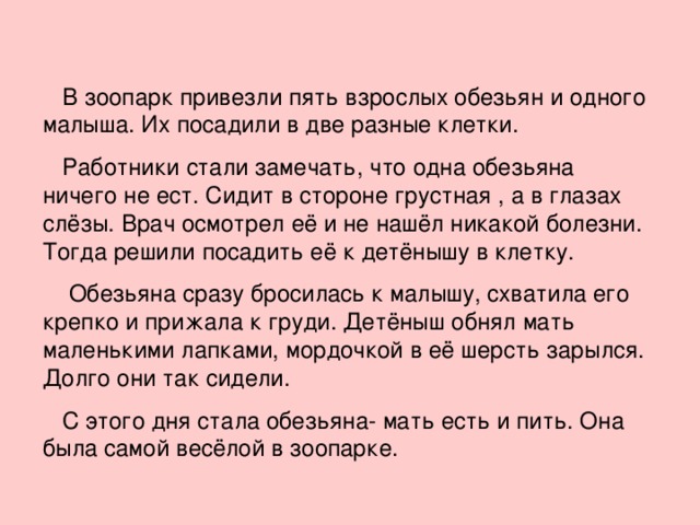 В зоопарк привезли пять взрослых обезьян и одного малыша. Их посадили в две разные клетки.  Работники стали замечать, что одна обезьяна ничего не ест. Сидит в стороне грустная , а в глазах слёзы. Врач осмотрел её и не нашёл никакой болезни. Тогда решили посадить её к детёнышу в клетку.  Обезьяна сразу бросилась к малышу, схватила его крепко и прижала к груди. Детёныш обнял мать маленькими лапками, мордочкой в её шерсть зарылся. Долго они так сидели.  С этого дня стала обезьяна- мать есть и пить. Она была самой весёлой в зоопарке.