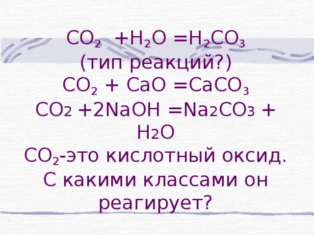 СО 2 +Н 2 О =Н 2 СО 3  (тип реакций?)  СО 2 + СаО =СаСО 3  СО 2 +2 Na ОН = Na 2 CO 3 + Н 2 О  СО 2 -это кислотный оксид.  С какими классами он реагирует?