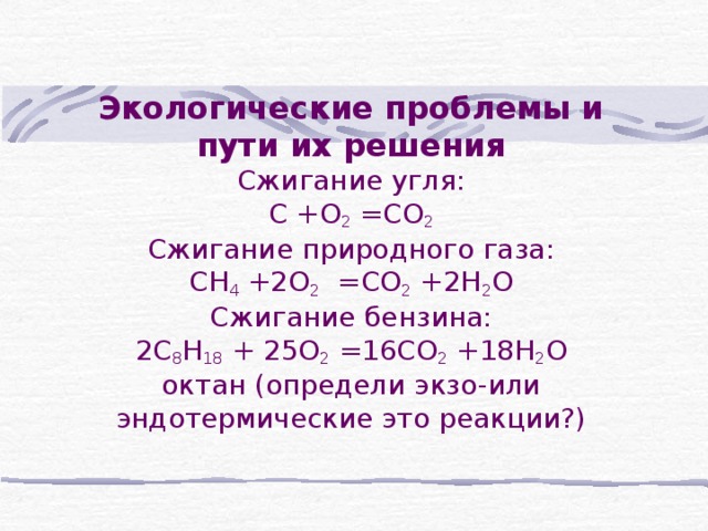 Экологические проблемы и пути их решения  Сжигание угля:  С +О 2 =СО 2  Сжигание природного газа:  СН 4 +2О 2 =СО 2 +2Н 2 О  Сжигание бензина:  2С 8 Н 18 + 25О 2 =16СО 2 +18Н 2 О  октан (определи экзо-или эндотермические это реакции?) БЛАГОДАРЮ ВАС ЗА УРОК!!! МОЖЕТЕ БЫТЬ СВОБОДНЫМИ!!!