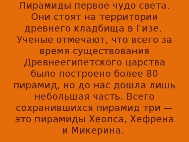 Пирамиды первое чудо света. Они стоят на территории древнего кладбища в Гизе. Ученые отмечают, что всего за время существования Древнеегипетского царства было построено более 80 пирамид, но до нас дошла лишь небольшая часть. Всего сохранившихся пирамид три — это пирамиды Хеопса, Хефрена и Микерина.