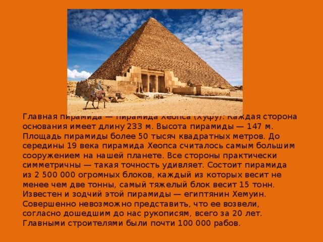 Главная пирамида — пирамида Хеопса (Хуфу). Каждая сторона основания имеет длину 233 м. Высота пирамиды — 147 м. Площадь пирамиды более 50 тысяч квадратных метров. До середины 19 века пирамида Хеопса считалось самым большим сооружением на нашей планете. Все стороны практически симметричны — такая точность удивляет. Состоит пирамида из 2 500 000 огромных блоков, каждый из которых весит не менее чем две тонны, самый тяжелый блок весит 15 тонн. Известен и зодчий этой пирамиды — египтянин Хемуин. Совершенно невозможно представить, что ее возвели, согласно дошедшим до нас рукописям, всего за 20 лет. Главными строителями были почти 100 000 рабов.