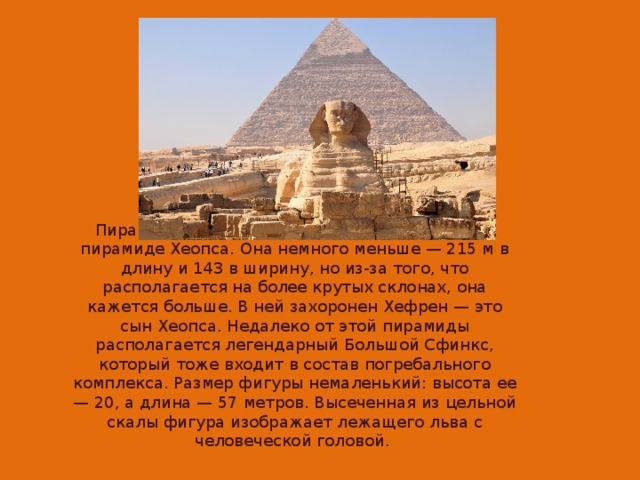 Пирамида Хафра (Хефрена) почти не уступает пирамиде Хеопса. Она немного меньше — 215 м в длину и 143 в ширину, но из-за того, что располагается на более крутых склонах, она кажется больше. В ней захоронен Хефрен — это сын Хеопса. Недалеко от этой пирамиды располагается легендарный Большой Сфинкс, который тоже входит в состав погребального комплекса. Размер фигуры немаленький: высота ее — 20, а длина — 57 метров. Высеченная из цельной скалы фигура изображает лежащего льва с человеческой головой.