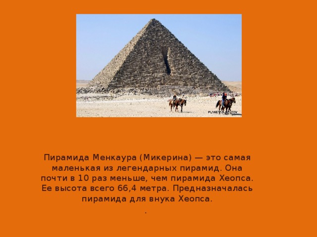 Пирамида Менкаура (Микерина) — это самая маленькая из легендарных пирамид. Она почти в 10 раз меньше, чем пирамида Хеопса. Ее высота всего 66,4 метра. Предназначалась пирамида для внука Хеопса. .