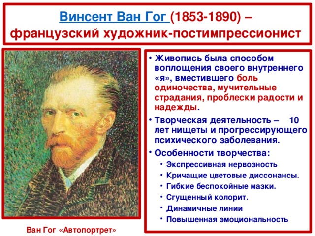 Винсент Ван Гог (1853-1890) –  французский художник-постимпрессионист Живопись была способом воплощения своего внутреннего «я», вместившего боль одиночества, мучительные страдания, проблески радости и надежды . Творческая деятельность – 10 лет нищеты и прогрессирующего психического заболевания. Особенности творчества: Экспрессивная нервозность Кричащие цветовые диссонансы. Гибкие беспокойные мазки. Сгущенный колорит. Динамичные линии Повышенная эмоциональность Экспрессивная нервозность Кричащие цветовые диссонансы. Гибкие беспокойные мазки. Сгущенный колорит. Динамичные линии Повышенная эмоциональность Ван Гог «Автопортрет»