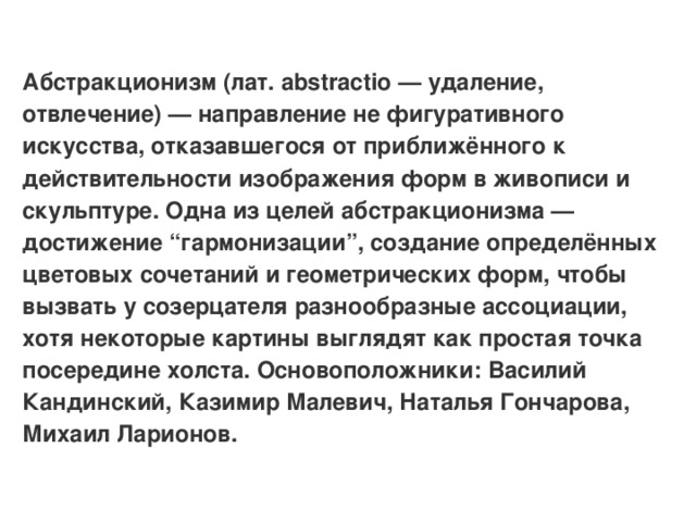 Абстракционизм (лат. abstractio — удаление, отвлечение) — направление не фигуративного искусства, отказавшегося от приближённого к действительности изображения форм в живописи и скульптуре. Одна из целей абстракционизма — достижение “гармонизации”, создание определённых цветовых сочетаний и геометрических форм, чтобы вызвать у созерцателя разнообразные ассоциации, хотя некоторые картины выглядят как простая точка посередине холста. Основоположники: Василий Кандинский, Казимир Малевич, Наталья Гончарова, Михаил Ларионов.