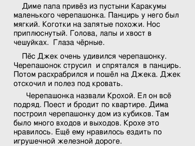 Диме папа привёз из пустыни Каракумы маленького черепашонка. Панцирь у него был мягкий. Коготки на запятые похожи. Нос приплюснутый. Голова, лапы и хвост в чешуйках. Глаза чёрные.  Пёс Джек очень удивился черепашонку. Черепашонок струсил и спрятался в панцирь. Потом расхрабрился и пошёл на Джека. Джек отскочил и полез под кровать.  Черепашонка назвали Крохой. Ел он всё подряд. Поест и бродит по квартире. Дима построил черепашонку дом из кубиков. Там было много входов и выходов. Крохе это нравилось. Ещё ему нравилось ездить по игрушечной железной дороге.