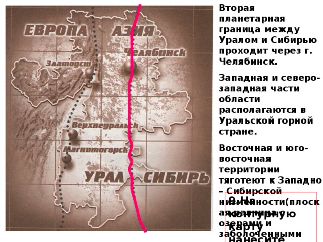 Вторая планетарная граница между Уралом и Сибирью проходит через г. Челябинск. Западная и северо-западная части области располагаются в Уральской горной стране. Восточная и юго-восточная территории тяготеют к Западно – Сибирской низменности(плоская равнина с озерами и заболоченными участками) . 9.На контурную карту нанесите г. Челябинск