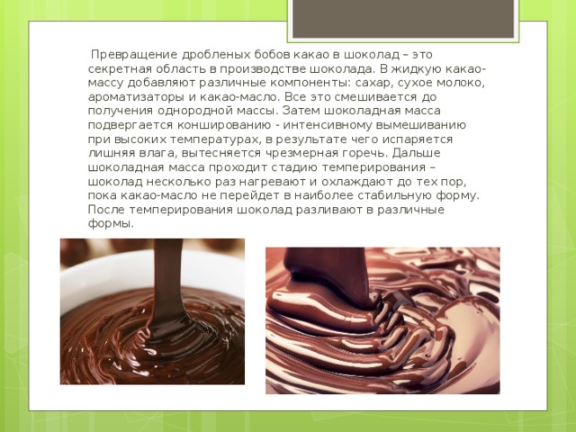 Превращение дробленых бобов какао в шоколад – это секретная область в производстве шоколада. В жидкую какао-массу добавляют различные компоненты: сахар, сухое молоко, ароматизаторы и какао-масло. Все это смешивается до получения однородной массы. Затем шоколадная масса подвергается коншированию - интенсивному вымешиванию при высоких температурах, в результате чего испаряется лишняя влага, вытесняется чрезмерная горечь. Дальше шоколадная масса проходит стадию темперирования – шоколад несколько раз нагревают и охлаждают до тех пор, пока какао-масло не перейдет в наиболее стабильную форму. После темперирования шоколад разливают в различные формы.