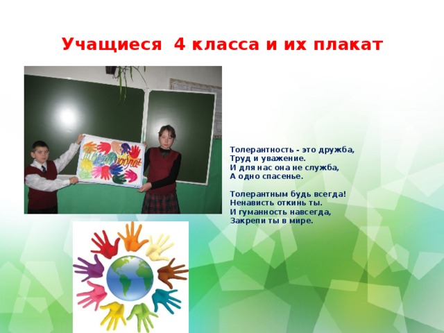 Учащиеся 4 класса и их плакат Толерантность - это дружба,  Труд и уважение.  И для нас она не служба,  А одно спасенье.   Толерантным будь всегда!  Ненависть откинь ты.  И гуманность навсегда,  Закрепи ты в мире.