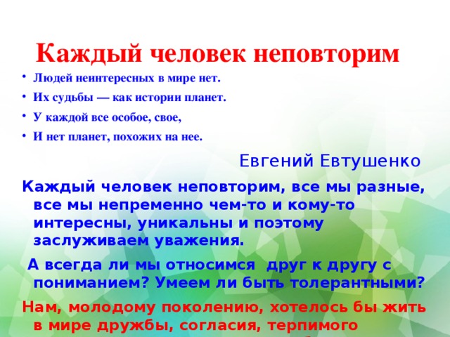 Каждый человек неповторим Людей неинтересных в мире нет. Их судьбы — как истории планет. У каждой все особое, свое, И нет планет, похожих на нее.  Евгений Евтушенко Каждый человек неповторим, все мы разные, все мы непременно чем-то и кому-то интересны, уникальны и поэтому заслуживаем уважения.  А всегда ли мы относимся друг к другу с пониманием? Умеем ли быть толерантными? Нам, молодому поколению, хотелось бы жить в мире дружбы, согласия, терпимого отношения между людьми, доброты.