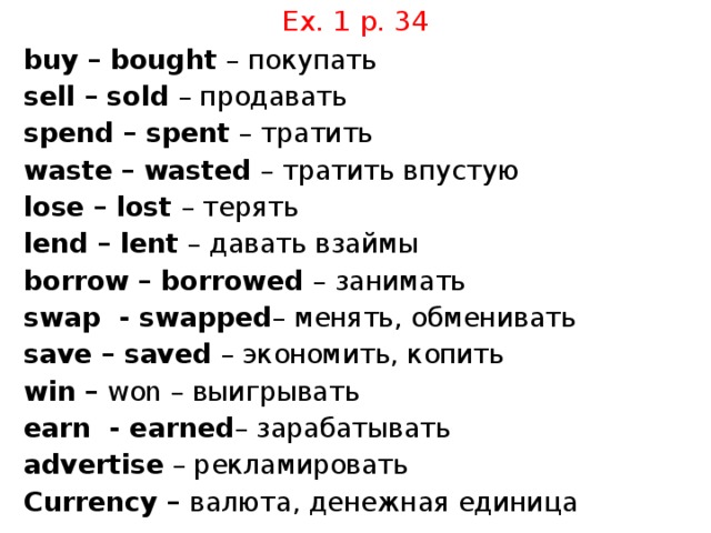 Ex. 1 p. 34 buy – bought – покупать sell – sold – продавать spend – spent – тратить waste – wasted – тратить впустую lose – lost – терять lend – lent – давать взаймы borrow – borrowed – занимать swap - swapped – менять, обменивать save – saved – экономить, копить win – won – выигрывать earn - earned – зарабатывать advertise – рекламировать Currency – валюта, денежная единица