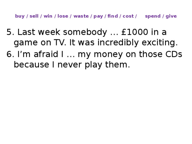 buy / sell / win / lose / waste / pay / find / cost / spend / give   5. Last week somebody … £1000 in a game on TV. It was incredibly exciting. 6. I’m afraid I … my money on those CDs because I never play them.