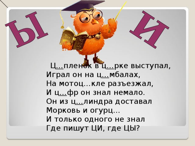 Ц … пленок в ц … рке выступал,  Играл он на ц … мбалах,  На мотоц…кле разъезжал,  И ц … фр он знал немало.  Он из ц … линдра доставал  Морковь и огурц…  И только одного не знал  Где пишут ЦИ, где ЦЫ?