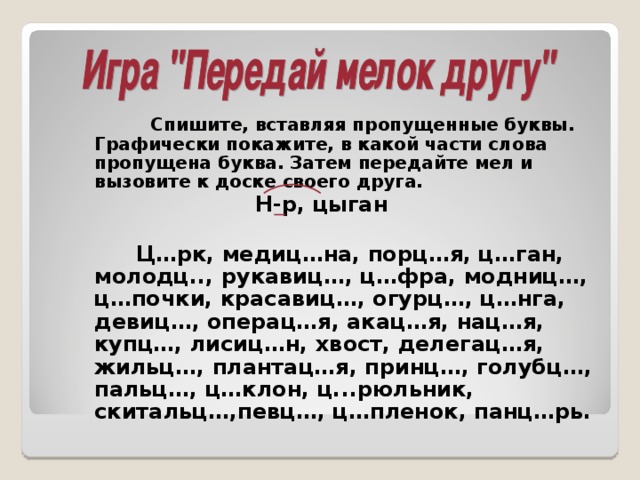 Спишите, вставляя пропущенные буквы. Графически покажите, в какой части слова пропущена буква. Затем передайте мел и вызовите к доске своего друга.  Н-р, цыган   Ц…рк, медиц…на, порц…я, ц…ган, молодц.., рукавиц…, ц…фра, модниц…, ц…почки, красавиц…, огурц…, ц…нга, девиц…, операц…я, акац…я, нац…я, купц…, лисиц…н, хвост, делегац…я, жильц…, плантац…я, принц…, голубц…, пальц…, ц…клон, ц...рюльник, скитальц…,певц…, ц…пленок, панц…рь.