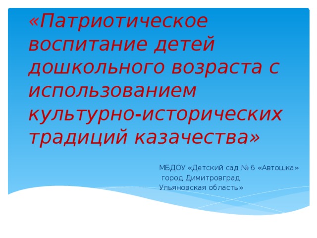 « Патриотическое воспитание детей дошкольного возраста с использованием культурно-исторических традиций казачества» МБДОУ «Детский сад № 6 «Автошка»  город Димитровград Ульяновская область»