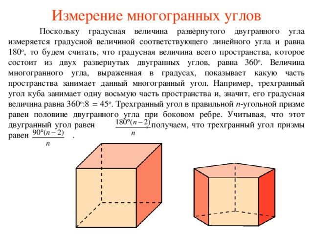 Измерение многогранных углов  Поскольку градусная величина развернутого двугранного угла измеряется градусной величиной соответствующего линейного угла и равна 180 о , то будем считать, что градусная величина всего пространства, которое состоит из двух развернутых двугранных углов, равна 360 о . Величина многогранного угла, выраженная в градусах, показывает какую часть пространства занимает данный многогранный угол. Например, трехгранный угол куба занимает одну восьмую часть пространства и, значит, его градусная величина равна 360 о :8  = 45 о . Трехгранный угол в правильной n -угольной призме равен половине двугранного угла при боковом ребре. Учитывая, что этот двугранный угол равен  , получаем, что трехгранный угол призмы равен  .