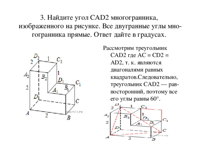 3. Найдите угол CAD2 многогранника, изображенного на рисунке. Все двугранные углы мно­гогранника прямые. Ответ дайте в градусах. Рассмотрим треугольник CAD2 где AC = CD2 = AD2, т. к. являются диагоналями равных квадратов.Следовательно, треугольник CAD2 — рав­носторонний, поэтому все его углы равны 60°.